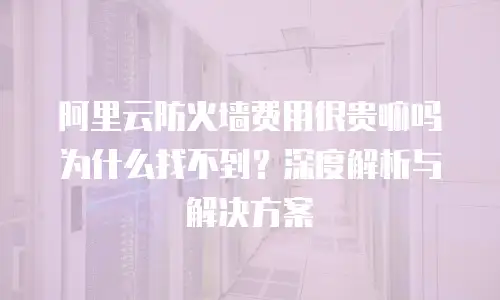 阿里云防火墙费用很贵嘛吗为什么找不到？深度解析与解决方案
