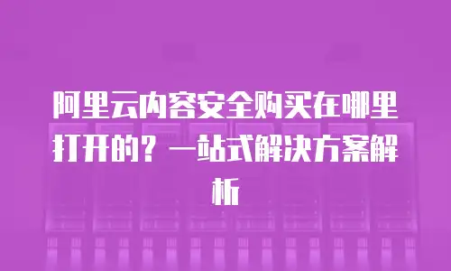 阿里云内容安全购买在哪里打开的？一站式解决方案解析