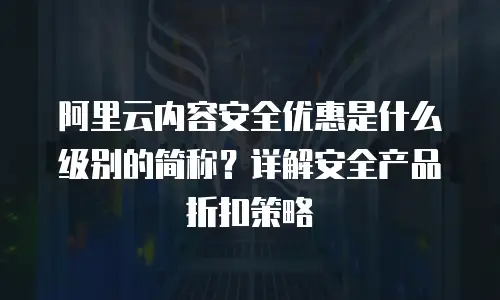 阿里云内容安全优惠是什么级别的简称？详解安全产品折扣策略