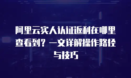 阿里云实人认证返利在哪里查看到？一文详解操作路径与技巧