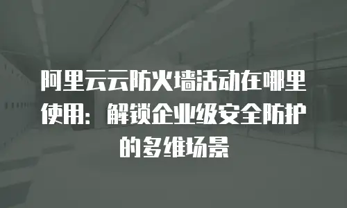 阿里云云防火墙活动在哪里使用：解锁企业级安全防护的多维场景