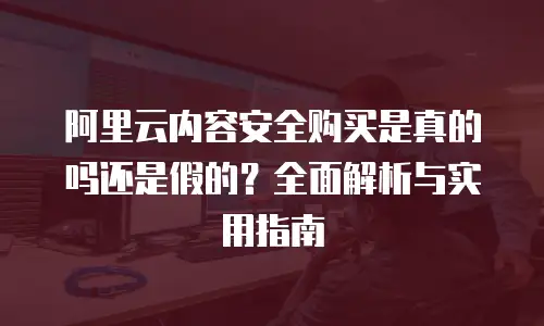 阿里云内容安全购买是真的吗还是假的？全面解析与实用指南