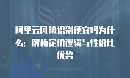阿里云风险识别便宜吗为什么：解析定价逻辑与性价比优势