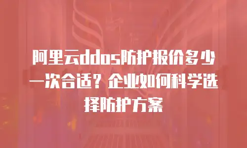 阿里云ddos防护报价多少一次合适？企业如何科学选择防护方案