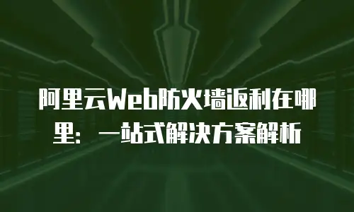 阿里云Web防火墙返利在哪里：一站式解决方案解析