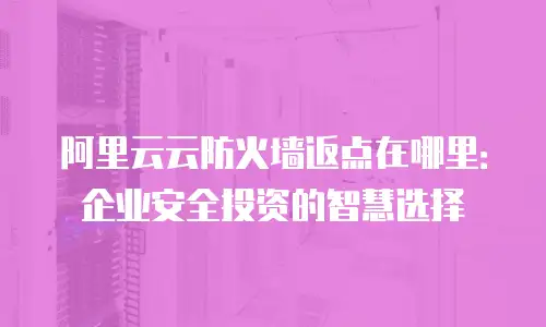 阿里云云防火墙返点在哪里：企业安全投资的智慧选择