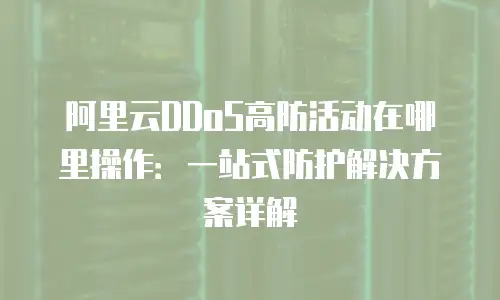 阿里云DDoS高防活动在哪里操作：一站式防护解决方案详解