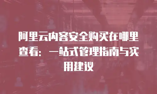 阿里云内容安全购买在哪里查看：一站式管理指南与实用建议