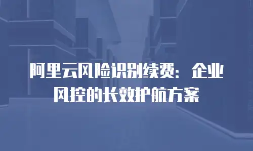 阿里云风险识别续费：企业风控的长效护航方案