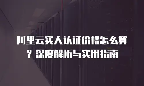 阿里云实人认证价格怎么算？深度解析与实用指南