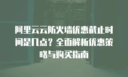 阿里云云防火墙优惠截止时间是几点？全面解析优惠策略与购买指南