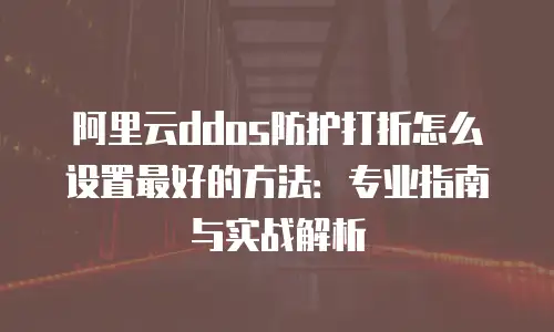 阿里云ddos防护打折怎么设置最好的方法：专业指南与实战解析
