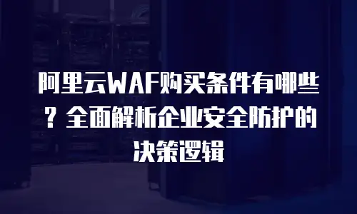 阿里云WAF购买条件有哪些？全面解析企业安全防护的决策逻辑