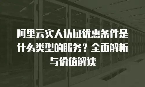 阿里云实人认证优惠条件是什么类型的服务？全面解析与价值解读