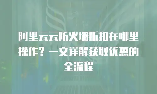阿里云云防火墙折扣在哪里操作？一文详解获取优惠的全流程