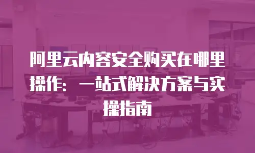 阿里云内容安全购买在哪里操作：一站式解决方案与实操指南