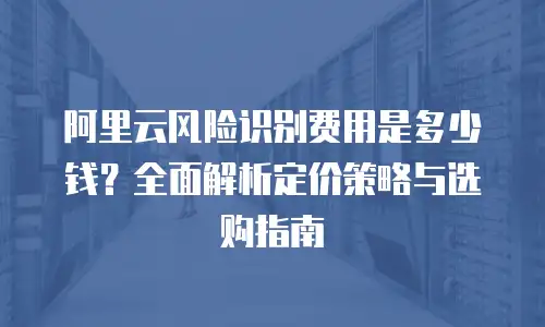 阿里云风险识别费用是多少钱？全面解析定价策略与选购指南