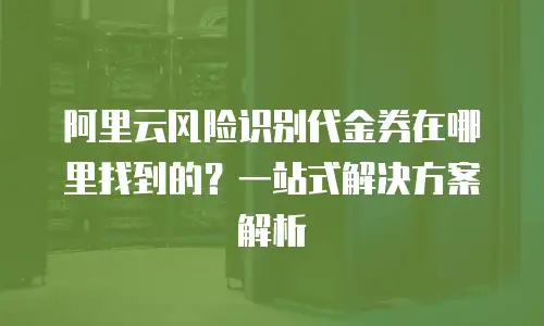 阿里云风险识别代金券在哪里找到的？一站式解决方案解析