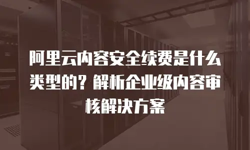 阿里云内容安全续费是什么类型的？解析企业级内容审核解决方案