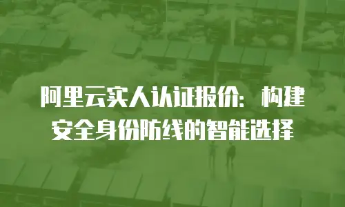阿里云实人认证报价：构建安全身份防线的智能选择