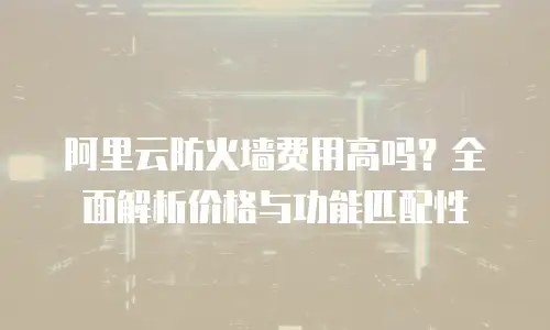 阿里云防火墙费用高吗？全面解析价格与功能匹配性