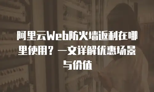 阿里云Web防火墙返利在哪里使用？一文详解优惠场景与价值