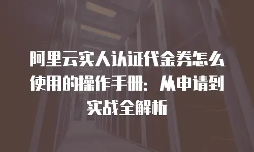 阿里云实人认证代金券怎么使用的操作手册：从申请到实战全解析
