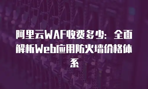阿里云WAF收费多少：全面解析Web应用防火墙价格体系