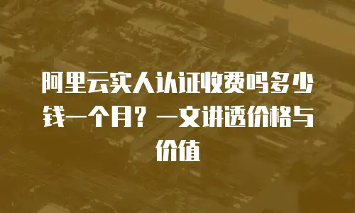 阿里云实人认证收费吗多少钱一个月？一文讲透价格与价值