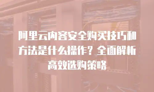阿里云内容安全购买技巧和方法是什么操作？全面解析高效选购策略