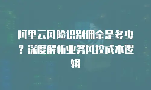 阿里云风险识别佣金是多少？深度解析业务风控成本逻辑