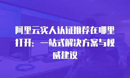 阿里云实人认证推荐在哪里打开：一站式解决方案与权威建议