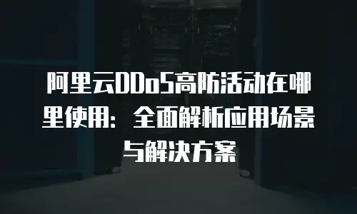 阿里云DDoS高防活动在哪里使用：全面解析应用场景与解决方案
