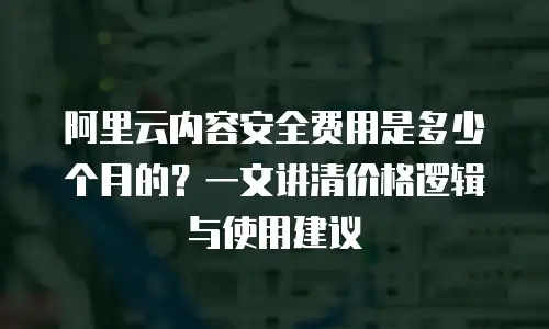 阿里云内容安全费用是多少个月的？一文讲清价格逻辑与使用建议