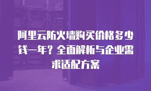 阿里云防火墙购买价格多少钱一年？全面解析与企业需求适配方案