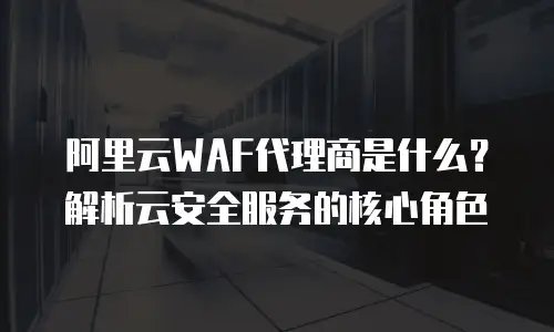 阿里云WAF代理商是什么？解析云安全服务的核心角色
