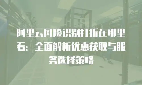 阿里云风险识别打折在哪里看：全面解析优惠获取与服务选择策略