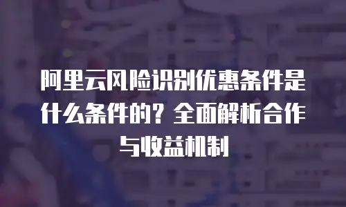 阿里云风险识别优惠条件是什么条件的？全面解析合作与收益机制