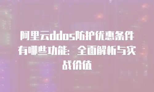 阿里云ddos防护优惠条件有哪些功能：全面解析与实战价值