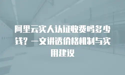 阿里云实人认证收费吗多少钱？一文讲透价格机制与实用建议