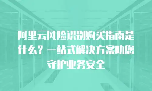 阿里云风险识别购买指南是什么？一站式解决方案助您守护业务安全