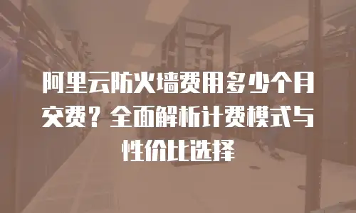 阿里云防火墙费用多少个月交费？全面解析计费模式与性价比选择