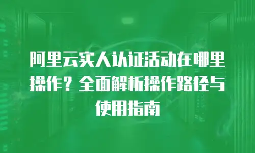 阿里云实人认证活动在哪里操作？全面解析操作路径与使用指南