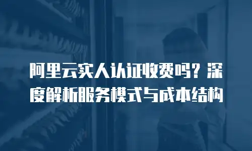 阿里云实人认证收费吗？深度解析服务模式与成本结构