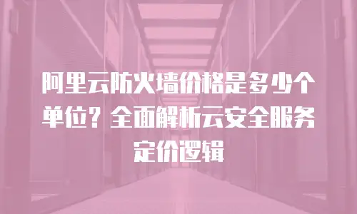 阿里云防火墙价格是多少个单位？全面解析云安全服务定价逻辑
