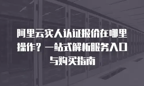 阿里云实人认证报价在哪里操作？一站式解析服务入口与购买指南