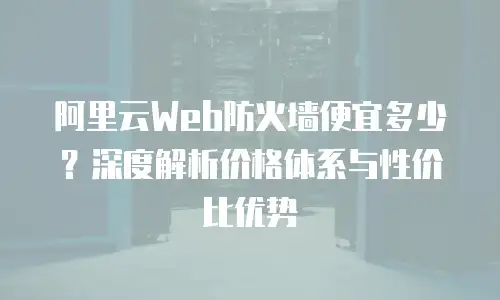 阿里云Web防火墙便宜多少？深度解析价格体系与性价比优势