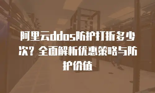 阿里云ddos防护打折多少次？全面解析优惠策略与防护价值