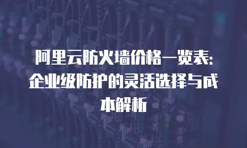 阿里云防火墙价格一览表：企业级防护的灵活选择与成本解析