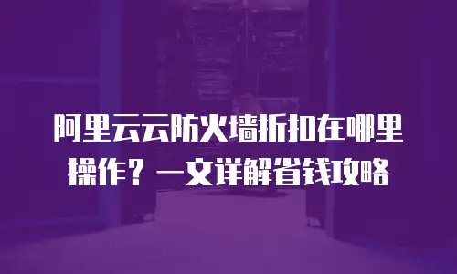 阿里云云防火墙折扣在哪里操作？一文详解省钱攻略